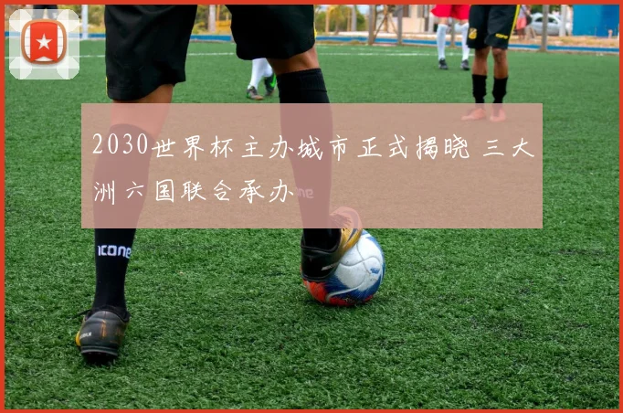 2030世界杯主办城市正式揭晓 三大洲六国联合承办