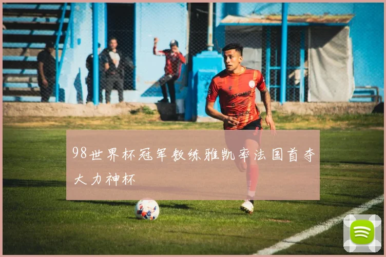 98世界杯冠军教练雅凯率法国首夺大力神杯