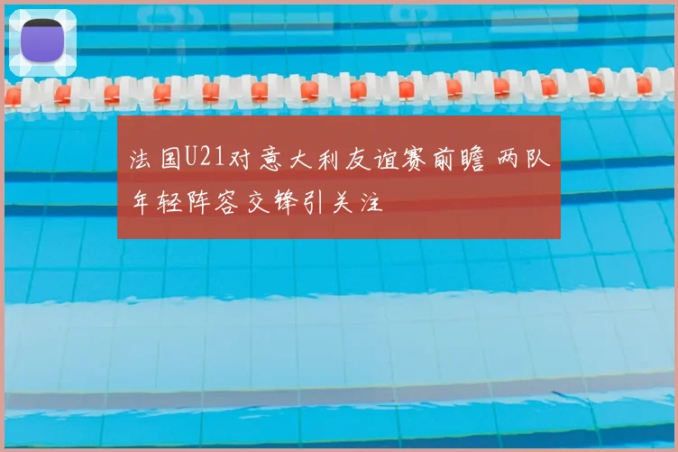 法国U21对意大利友谊赛前瞻 两队年轻阵容交锋引关注