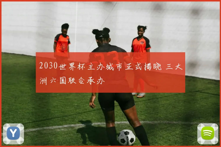 2030世界杯主办城市正式揭晓 三大洲六国联合承办