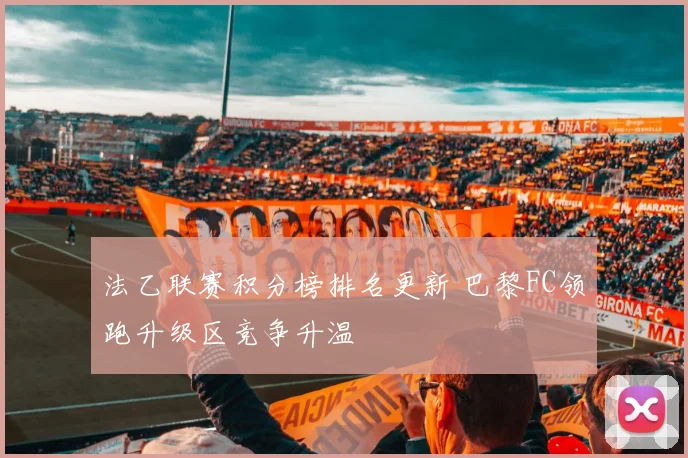 法乙联赛积分榜排名更新 巴黎FC领跑升级区竞争升温