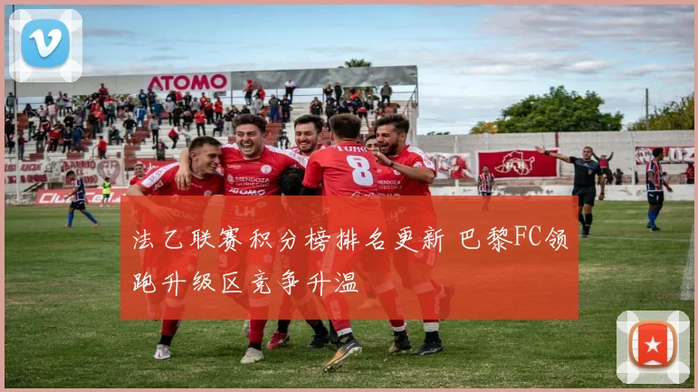 法乙联赛积分榜排名更新 巴黎FC领跑升级区竞争升温